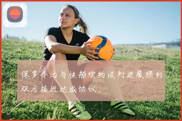 保罗乔治与快船续约谈判进展顺利双方接近达成协议