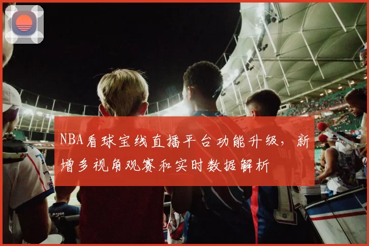 NBA看球宝线直播平台功能升级，新增多视角观赛和实时数据解析