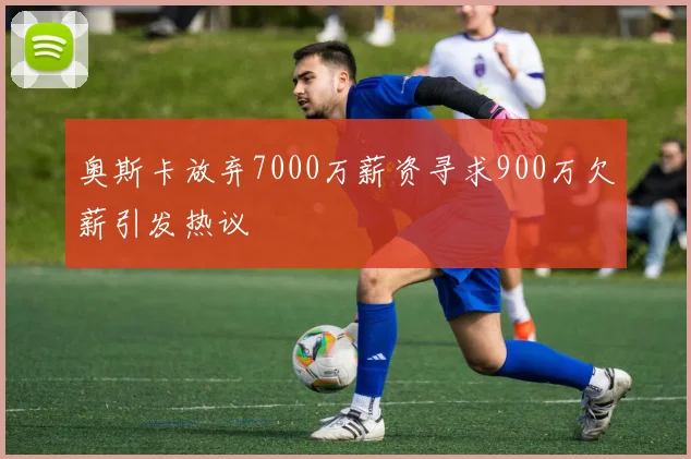 奥斯卡放弃7000万薪资寻求900万欠薪引发热议