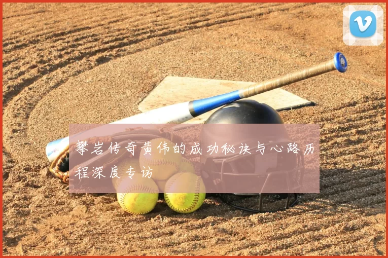 攀岩传奇黄伟的成功秘诀与心路历程深度专访