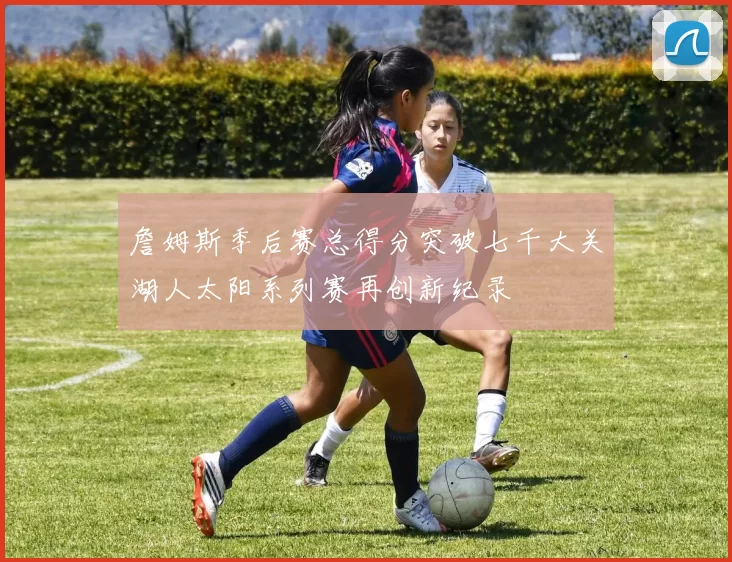 詹姆斯季后赛总得分突破七千大关湖人太阳系列赛再创新纪录