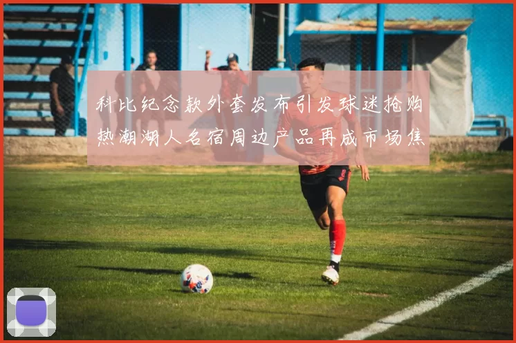科比纪念款外套发布引发球迷抢购热潮湖人名宿周边产品再成市场焦点