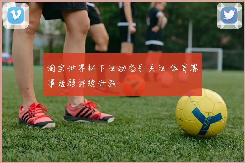 淘宝世界杯下注动态引关注 体育赛事话题持续升温