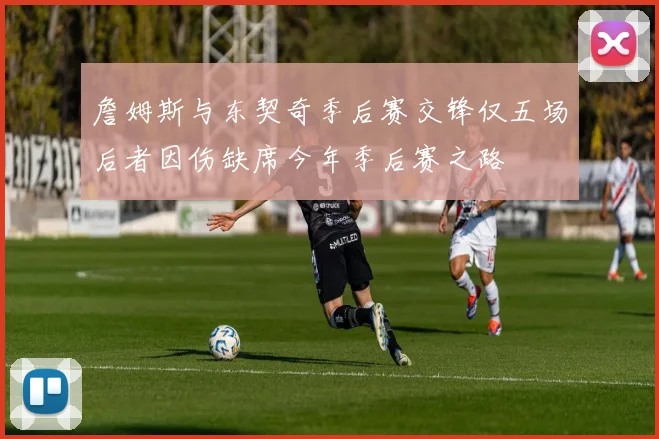 詹姆斯与东契奇季后赛交锋仅五场后者因伤缺席今年季后赛之路