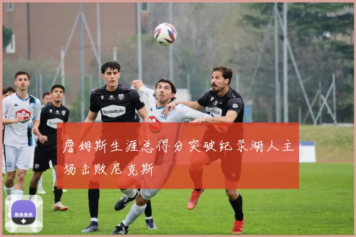 詹姆斯生涯总得分突破纪录湖人主场击败尼克斯