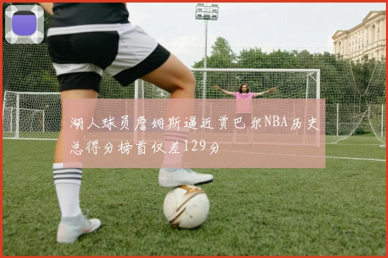 湖人球员詹姆斯逼近贾巴尔NBA历史总得分榜首仅差129分
