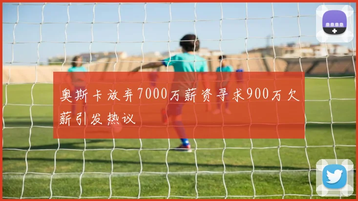 奥斯卡放弃7000万薪资寻求900万欠薪引发热议