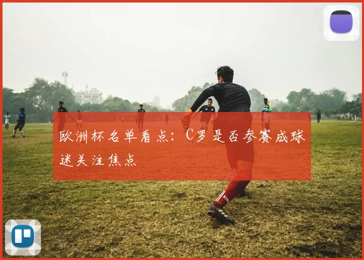 欧洲杯名单看点:C罗是否参赛成球迷关注焦点