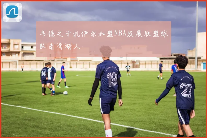 韦德之子扎伊尔加盟NBA发展联盟球队南湾湖人