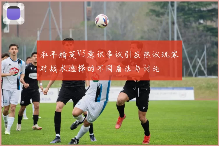 和平精英V5意识争议引发热议玩家对战术选择的不同看法与讨论
