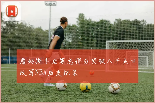 詹姆斯季后赛总得分突破八千关口改写NBA历史纪录