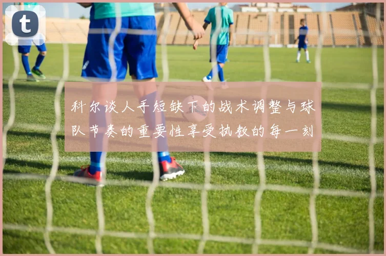 科尔谈人手短缺下的战术调整与球队节奏的重要性享受执教的每一刻