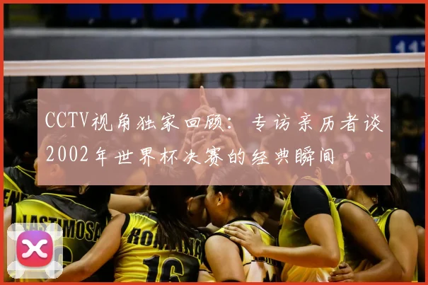 CCTV视角独家回顾:专访亲历者谈2002年世界杯决赛的经典瞬间