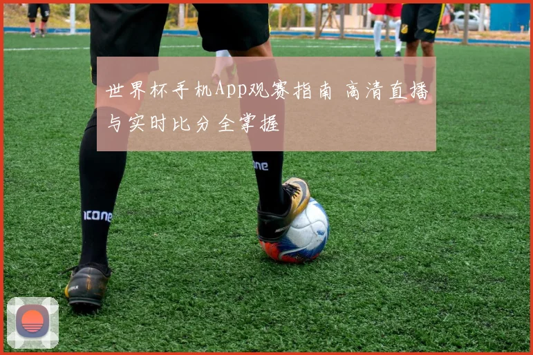 世界杯手机App观赛指南 高清直播与实时比分全掌握