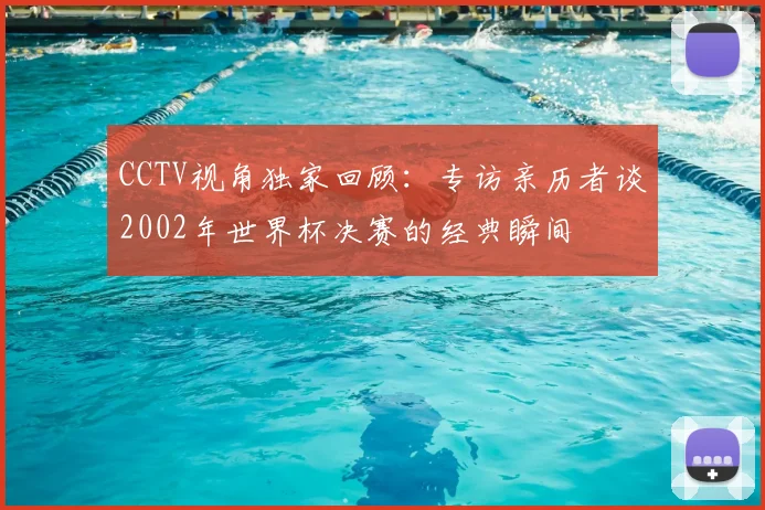 CCTV视角独家回顾:专访亲历者谈2002年世界杯决赛的经典瞬间
