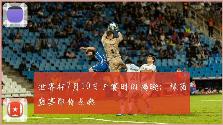 世界杯7月10日开赛时间揭晓：绿茵盛宴即将点燃
