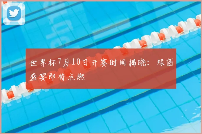 世界杯7月10日开赛时间揭晓：绿茵盛宴即将点燃