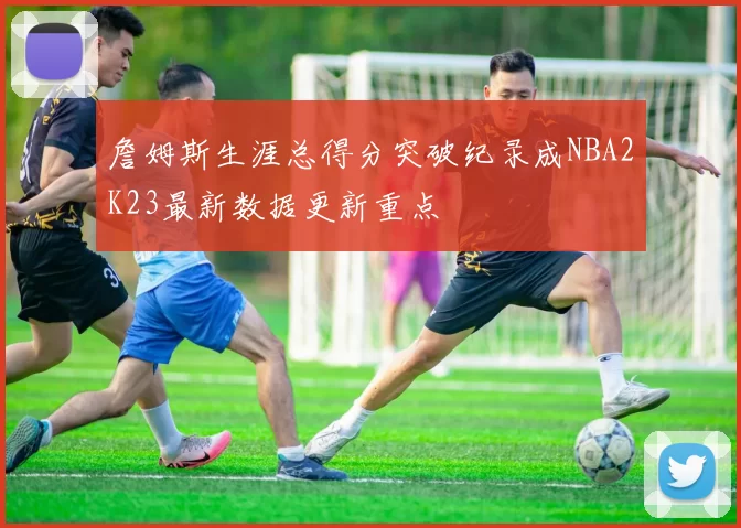 詹姆斯生涯总得分突破纪录成NBA2K23最新数据更新重点