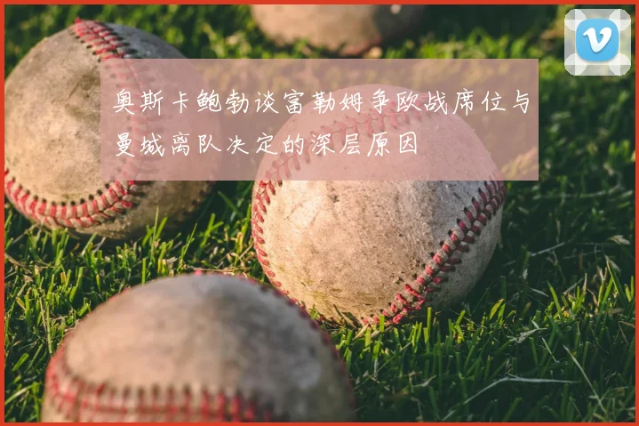 奥斯卡鲍勃谈富勒姆争欧战席位与曼城离队决定的深层原因