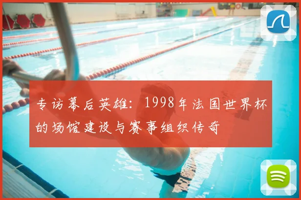 专访幕后英雄：1998年法国世界杯的场馆建设与赛事组织传奇