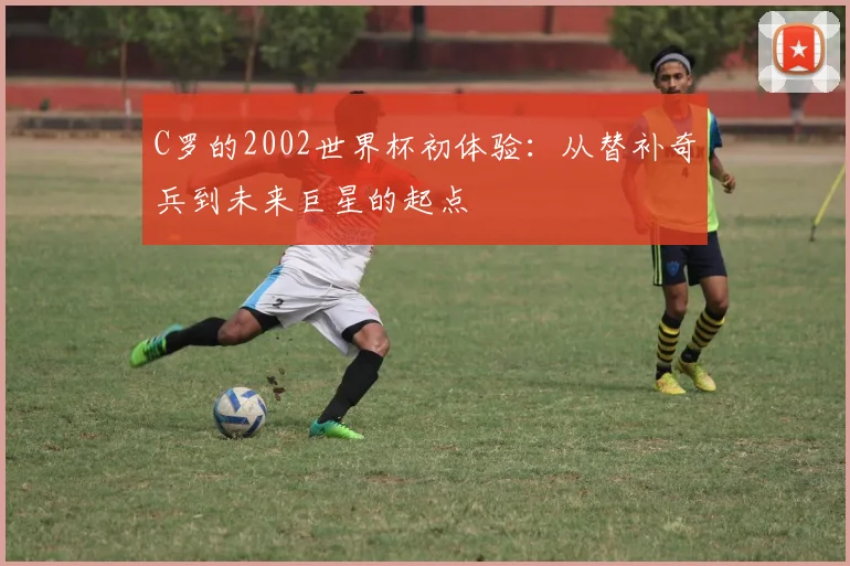 C罗的2002世界杯初体验:从替补奇兵到未来巨星的起点