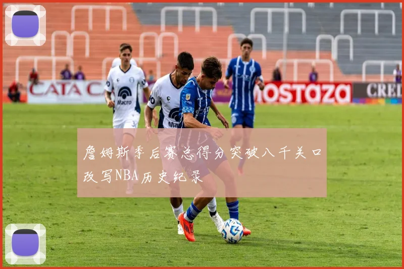 詹姆斯季后赛总得分突破八千关口改写NBA历史纪录