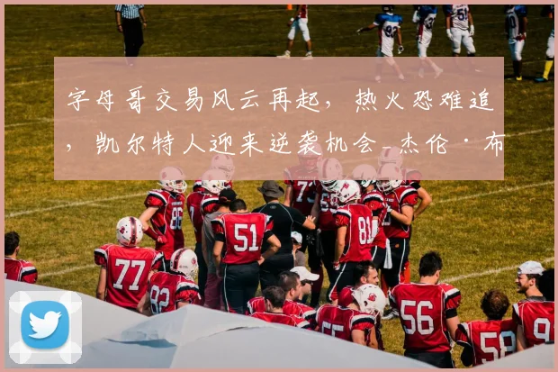 字母哥交易风云再起,热火恐难追,凯尔特人迎来逆袭机会_杰伦·布朗_1_NBA