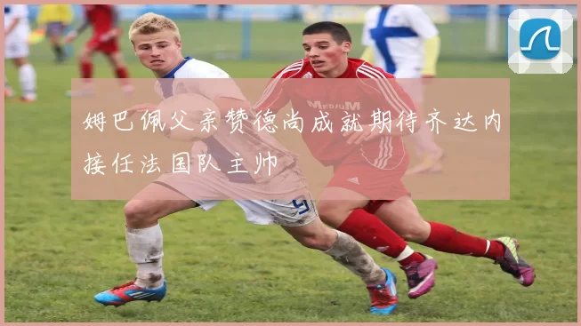 姆巴佩父亲赞德尚成就期待齐达内接任法国队主帅