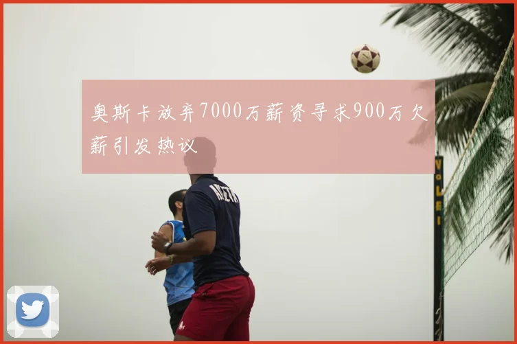 奥斯卡放弃7000万薪资寻求900万欠薪引发热议