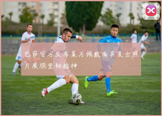 巴萨官方发布莱万佩戴面具复出照片展现坚韧精神