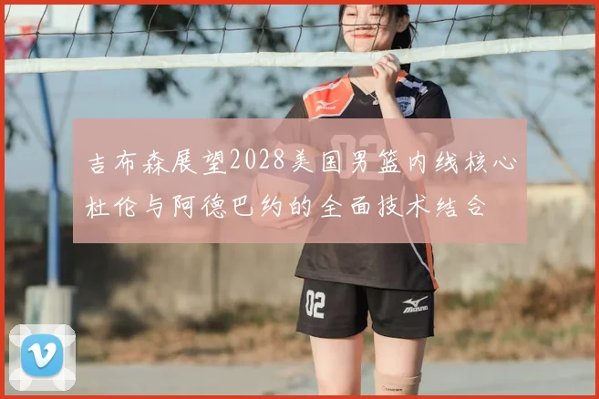 吉布森展望2028美国男篮内线核心杜伦与阿德巴约的全面技术结合