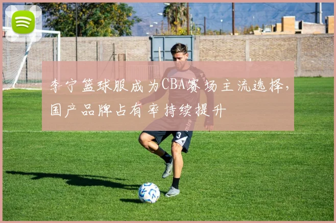 李宁篮球服成为CBA赛场主流选择，国产品牌占有率持续提升