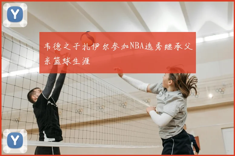 韦德之子扎伊尔参加NBA选秀继承父亲篮球生涯