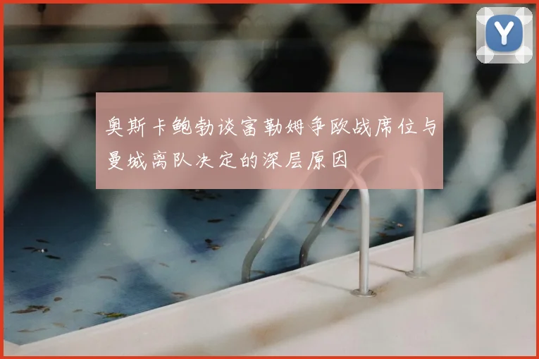 奥斯卡鲍勃谈富勒姆争欧战席位与曼城离队决定的深层原因