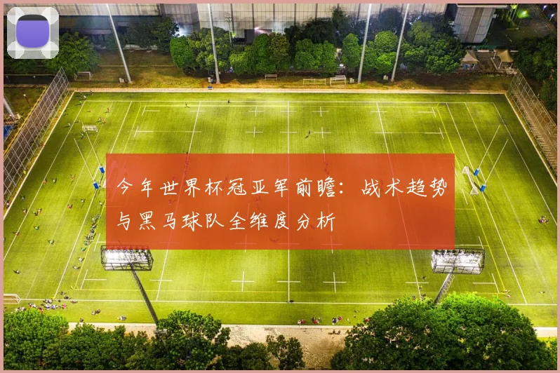 今年世界杯冠亚军前瞻：战术趋势与黑马球队全维度分析