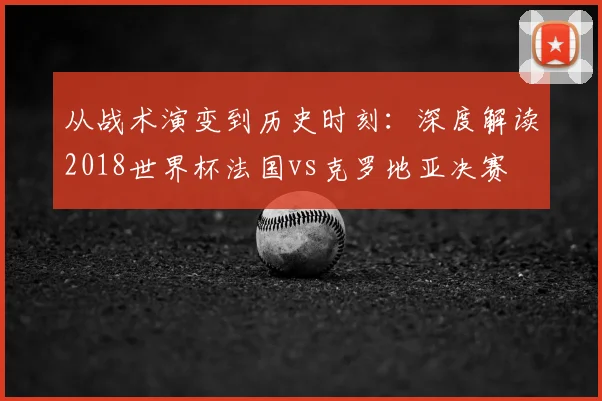 从战术演变到历史时刻:深度解读2018世界杯法国vs克罗地亚决赛