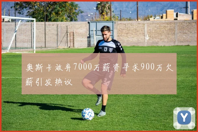 奥斯卡放弃7000万薪资寻求900万欠薪引发热议
