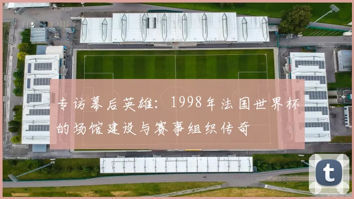 专访幕后英雄:1998年法国世界杯的场馆建设与赛事组织传奇