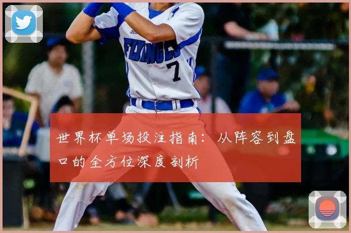 世界杯单场投注指南:从阵容到盘口的全方位深度剖析