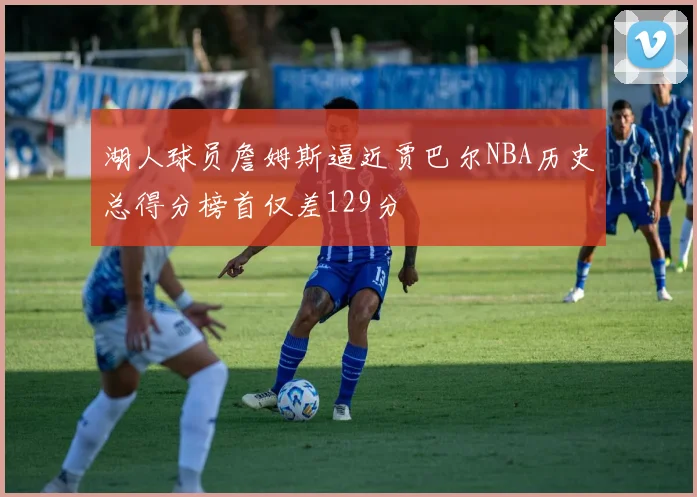 湖人球员詹姆斯逼近贾巴尔NBA历史总得分榜首仅差129分
