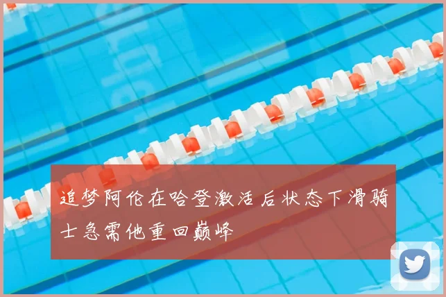 追梦阿伦在哈登激活后状态下滑骑士急需他重回巅峰