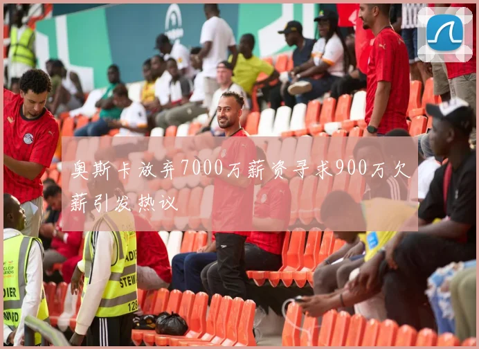 奥斯卡放弃7000万薪资寻求900万欠薪引发热议