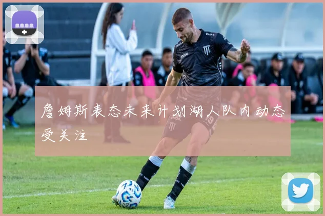 詹姆斯表态未来计划湖人队内动态受关注