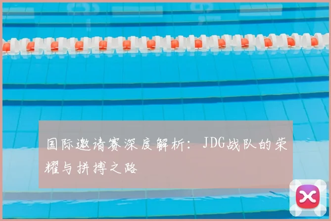国际邀请赛深度解析：JDG战队的荣耀与拼搏之路