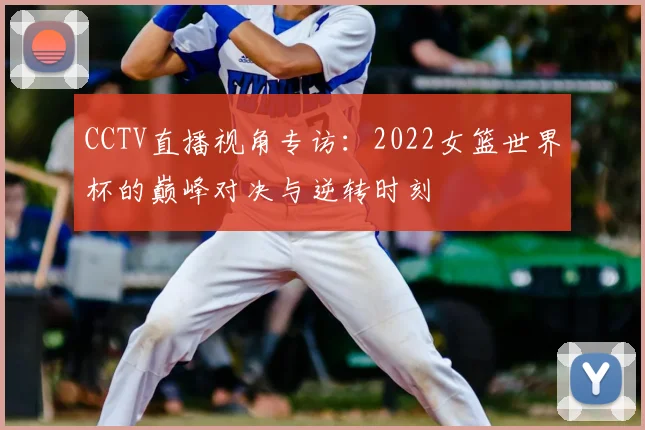 CCTV直播视角专访:2022女篮世界杯的巅峰对决与逆转时刻