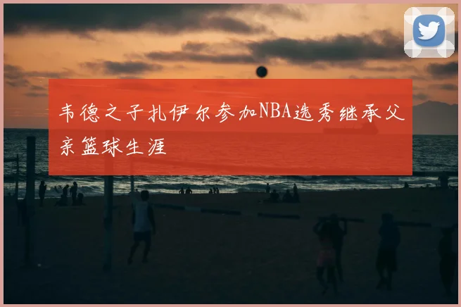 韦德之子扎伊尔参加NBA选秀继承父亲篮球生涯