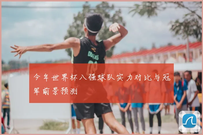 今年世界杯八强球队实力对比与冠军前景预测
