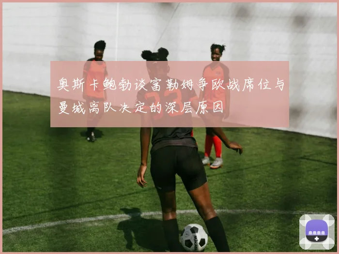 奥斯卡鲍勃谈富勒姆争欧战席位与曼城离队决定的深层原因