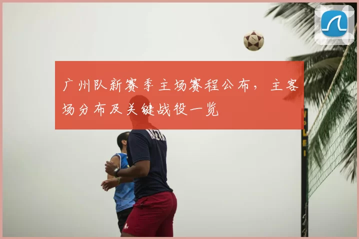 广州队新赛季主场赛程公布，主客场分布及关键战役一览