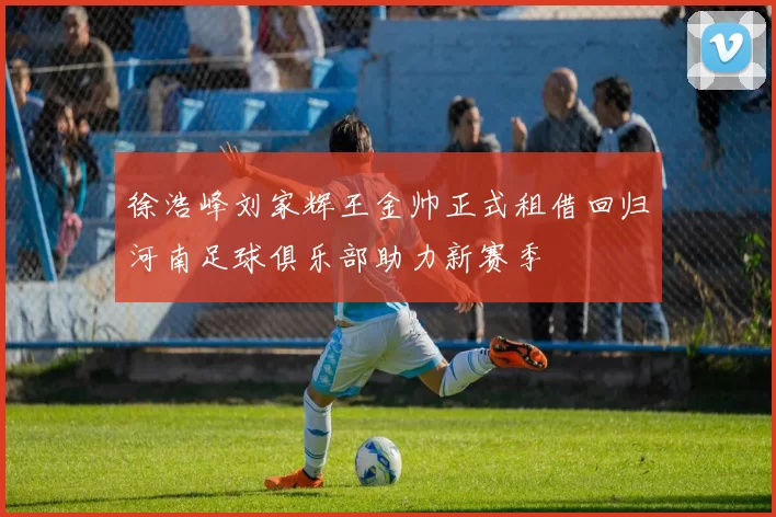 徐浩峰刘家辉王金帅正式租借回归河南足球俱乐部助力新赛季